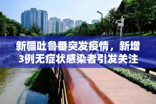 新疆吐鲁番突发疫情，新增3例无症状感染者引发关注,新疆吐鲁番新增3例无症状感染者