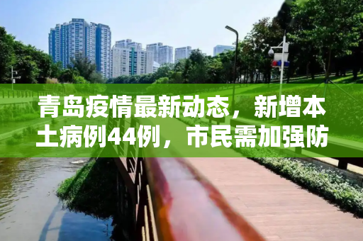 青岛疫情最新动态，新增本土病例44例，市民需加强防护,青岛新增本土44例