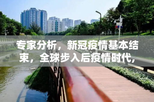 专家分析，新冠疫情基本结束，全球步入后疫情时代,专家称新冠疫情基本结束