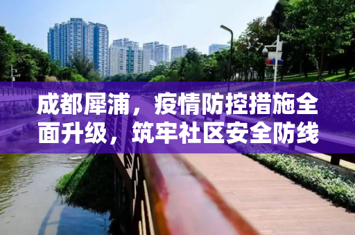 成都犀浦，疫情防控措施全面升级，筑牢社区安全防线,成都犀浦疫情防控措施全面升级