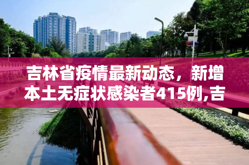 吉林省疫情最新动态，新增本土无症状感染者415例,吉林新增本土无症状415例