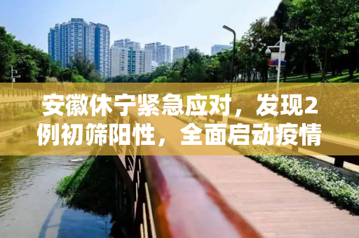 安徽休宁紧急应对，发现2例初筛阳性，全面启动疫情防控措施,安徽休宁发现2例初筛阳性