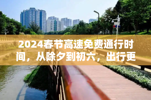 2024春节高速免费通行时间，从除夕到初六，出行更便捷,2024春节高速免费几号到几号
