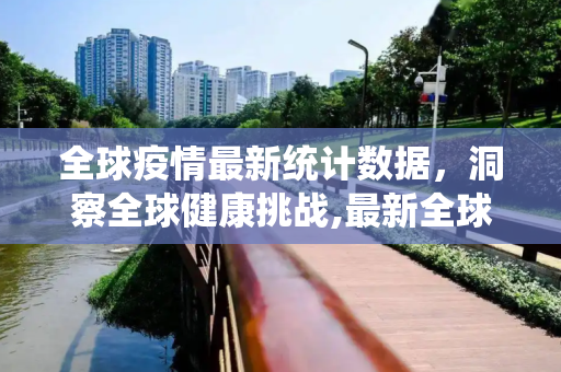 全球疫情最新统计数据，洞察全球健康挑战,最新全球疫情数据统计