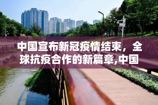 中国宣布新冠疫情结束，全球抗疫合作的新篇章,中国宣布新冠疫情结束