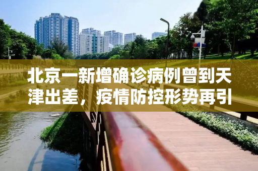 北京一新增确诊病例曾到天津出差，疫情防控形势再引关注,北京一新增确诊病例曾到天津出差