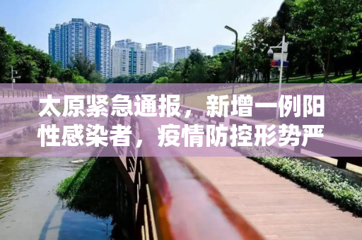 太原紧急通报，新增一例阳性感染者，疫情防控形势严峻,太原新增一例阳性感染者