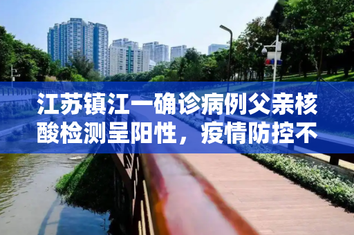 江苏镇江一确诊病例父亲核酸检测呈阳性，疫情防控不容忽视,江苏镇江确诊病例父亲核酸阳性