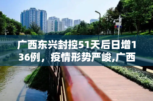 广西东兴封控51天后日增136例，疫情形势严峻,广西东兴封控51天日增136例