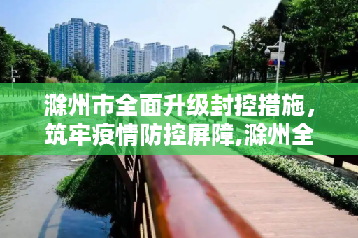 滁州市全面升级封控措施，筑牢疫情防控屏障,滁州全面升级封控措施