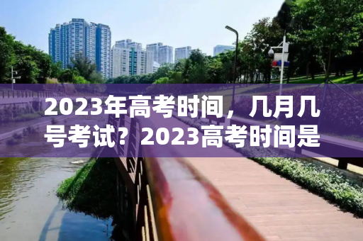 2023年高考时间，几月几号考试？2023高考时间是几月几号考试